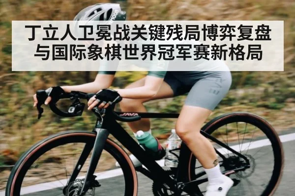 丁立人卫冕战关键残局博弈复盘与国际象棋世界冠军赛新格局