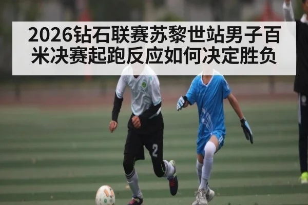 2026钻石联赛苏黎世站男子百米决赛起跑反应如何决定胜负